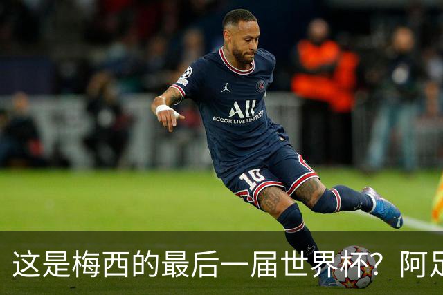 这是梅西的最后一届世界杯？阿足协主席：不知道，但我希望不是